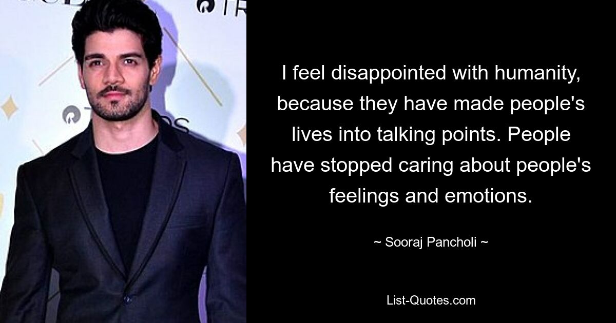 I feel disappointed with humanity, because they have made people's lives into talking points. People have stopped caring about people's feelings and emotions. — © Sooraj Pancholi