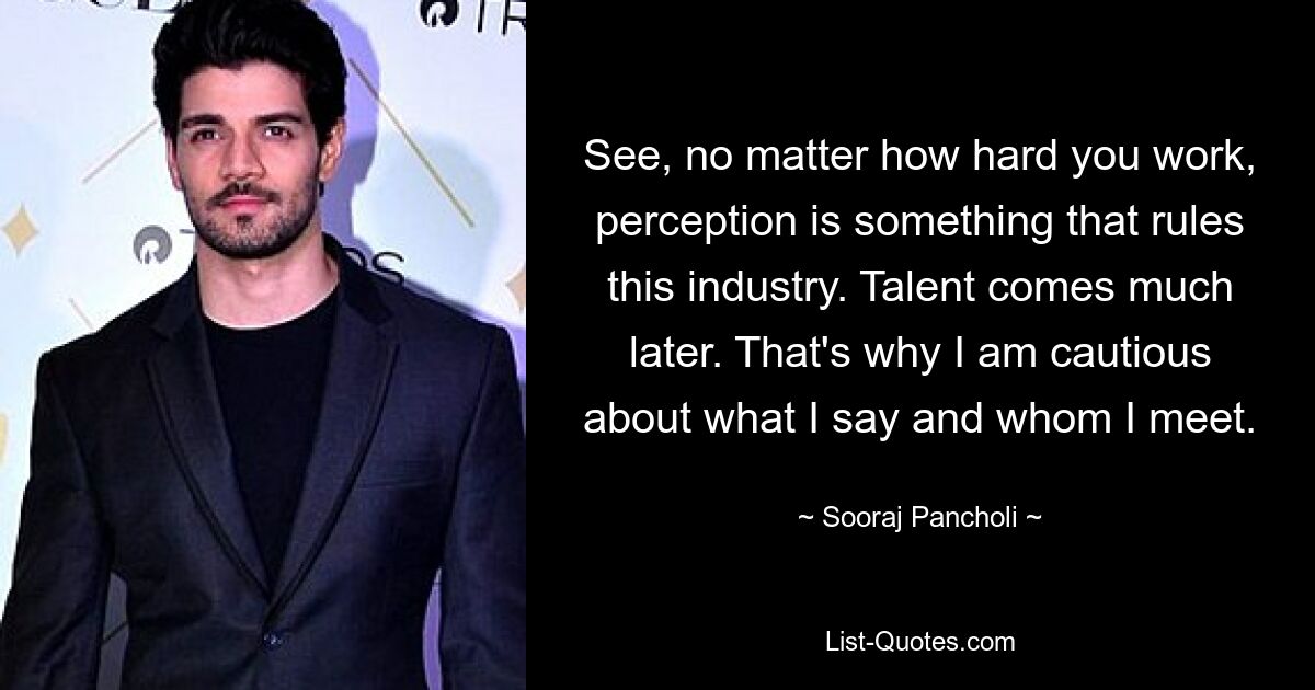 See, no matter how hard you work, perception is something that rules this industry. Talent comes much later. That's why I am cautious about what I say and whom I meet. — © Sooraj Pancholi