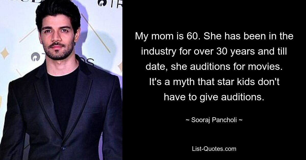 My mom is 60. She has been in the industry for over 30 years and till date, she auditions for movies. It's a myth that star kids don't have to give auditions. — © Sooraj Pancholi