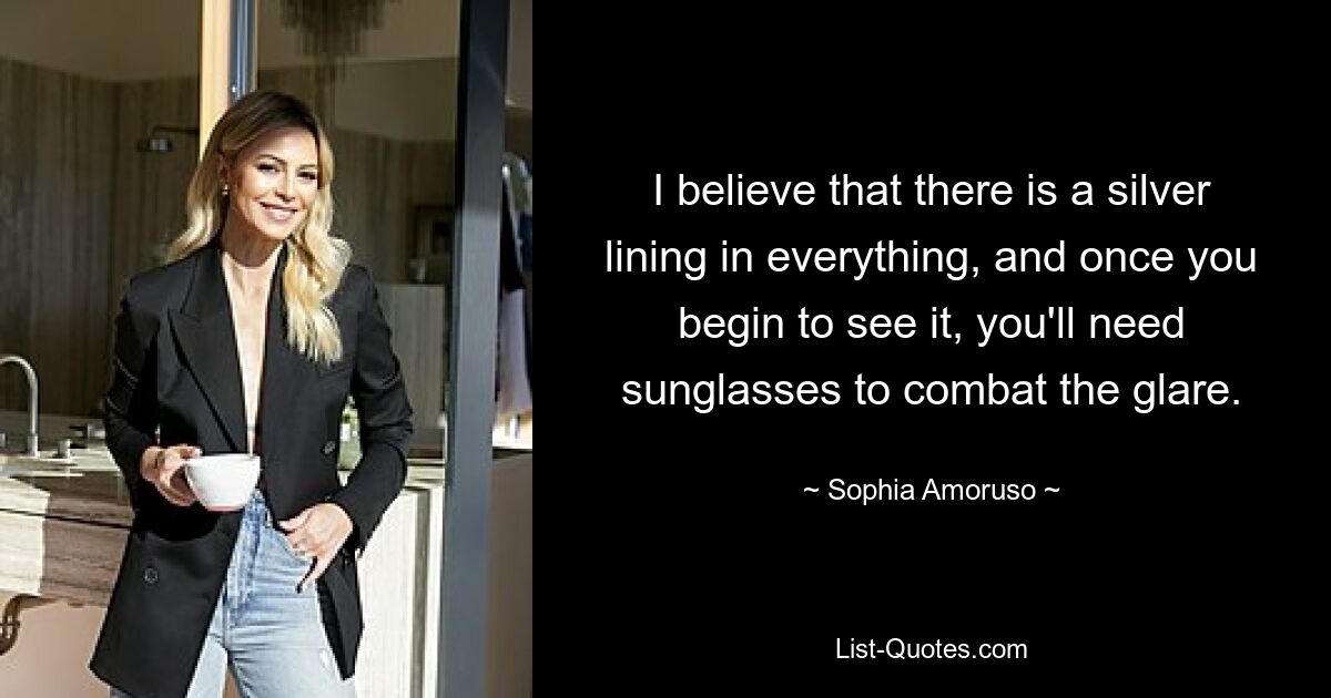 I believe that there is a silver lining in everything, and once you begin to see it, you'll need sunglasses to combat the glare. — © Sophia Amoruso