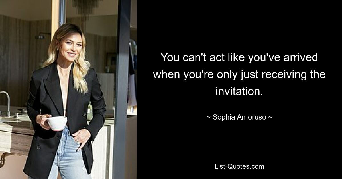 You can't act like you've arrived when you're only just receiving the invitation. — © Sophia Amoruso