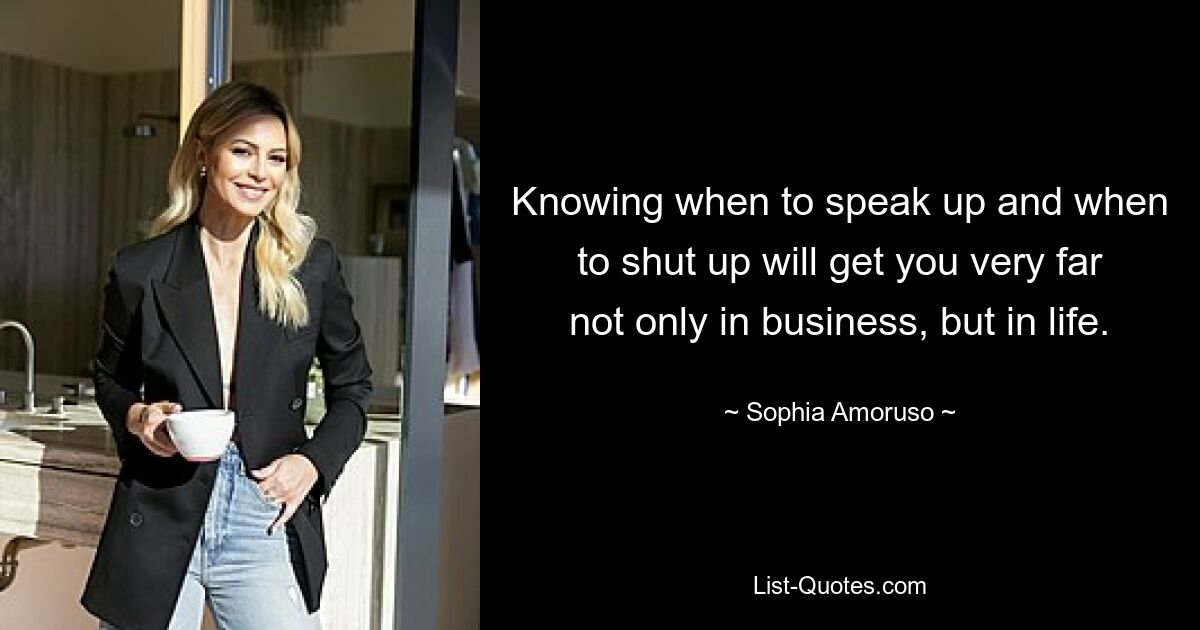 Knowing when to speak up and when to shut up will get you very far not only in business, but in life. — © Sophia Amoruso