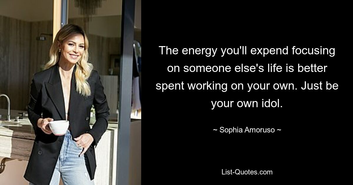 The energy you'll expend focusing on someone else's life is better spent working on your own. Just be your own idol. — © Sophia Amoruso