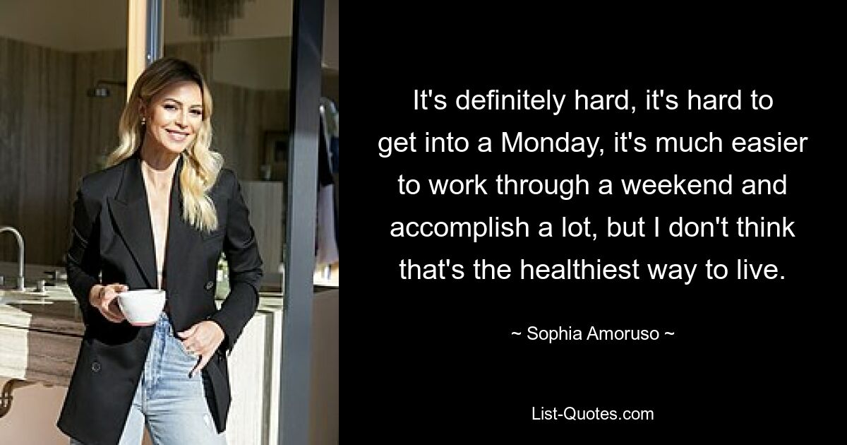 It's definitely hard, it's hard to get into a Monday, it's much easier to work through a weekend and accomplish a lot, but I don't think that's the healthiest way to live. — © Sophia Amoruso