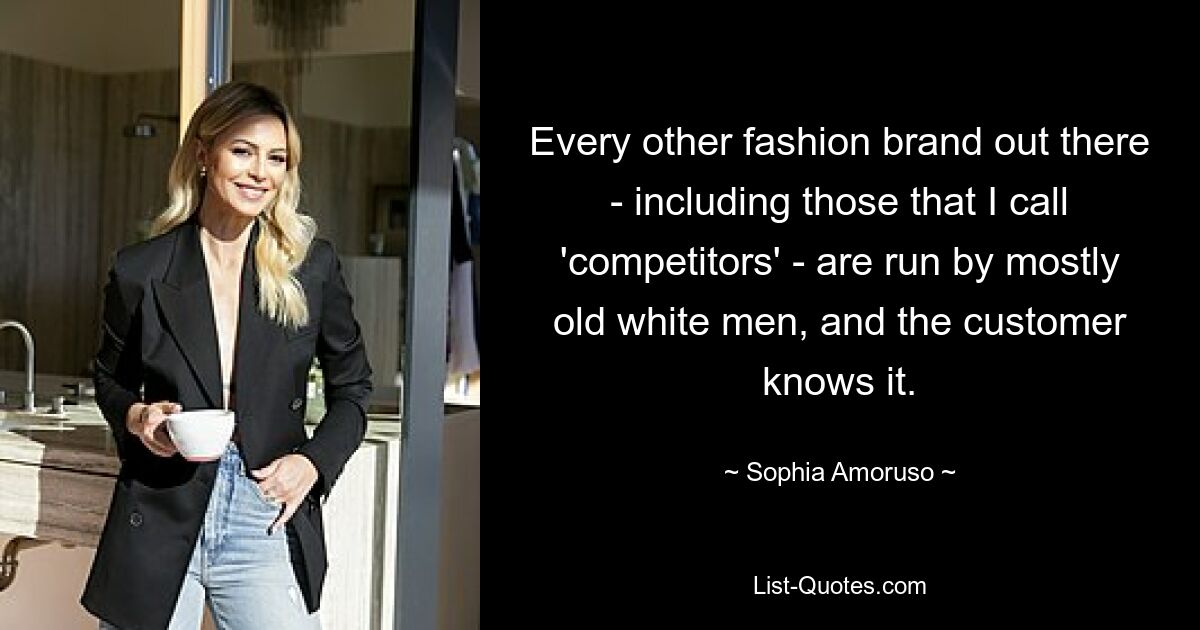 Every other fashion brand out there - including those that I call 'competitors' - are run by mostly old white men, and the customer knows it. — © Sophia Amoruso