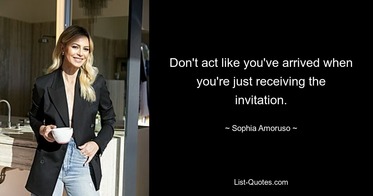 Don't act like you've arrived when you're just receiving the invitation. — © Sophia Amoruso