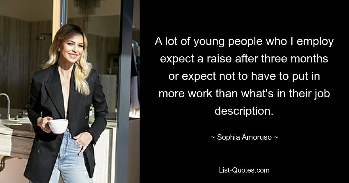 A lot of young people who I employ expect a raise after three months or expect not to have to put in more work than what's in their job description. — © Sophia Amoruso