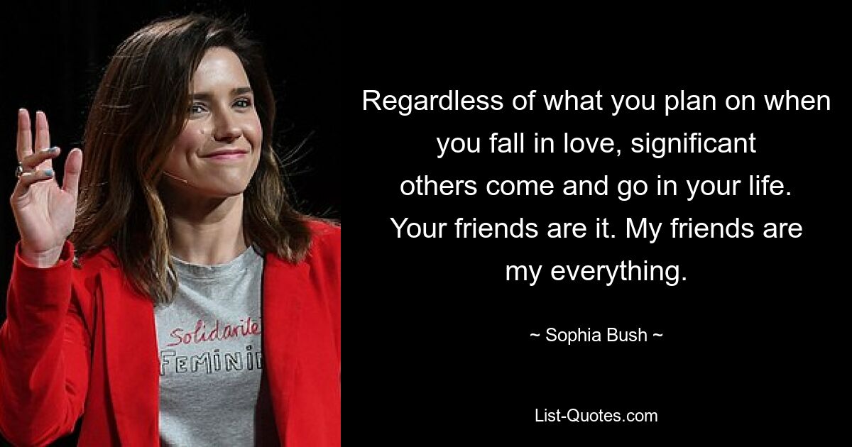 Regardless of what you plan on when you fall in love, significant others come and go in your life. Your friends are it. My friends are my everything. — © Sophia Bush