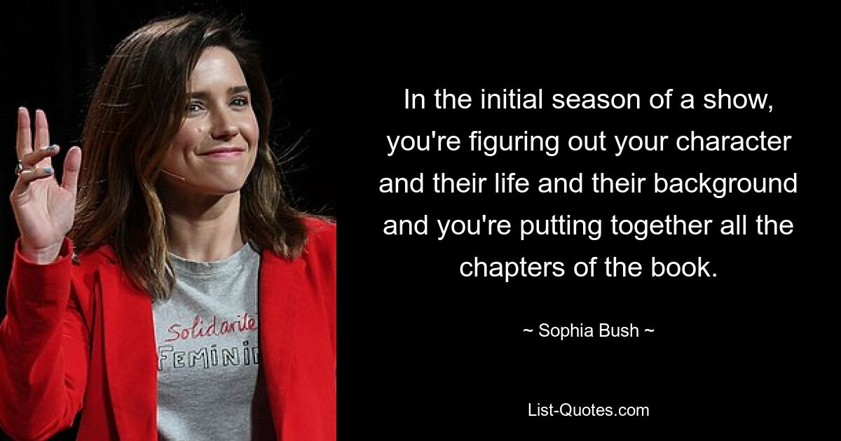 In the initial season of a show, you're figuring out your character and their life and their background and you're putting together all the chapters of the book. — © Sophia Bush