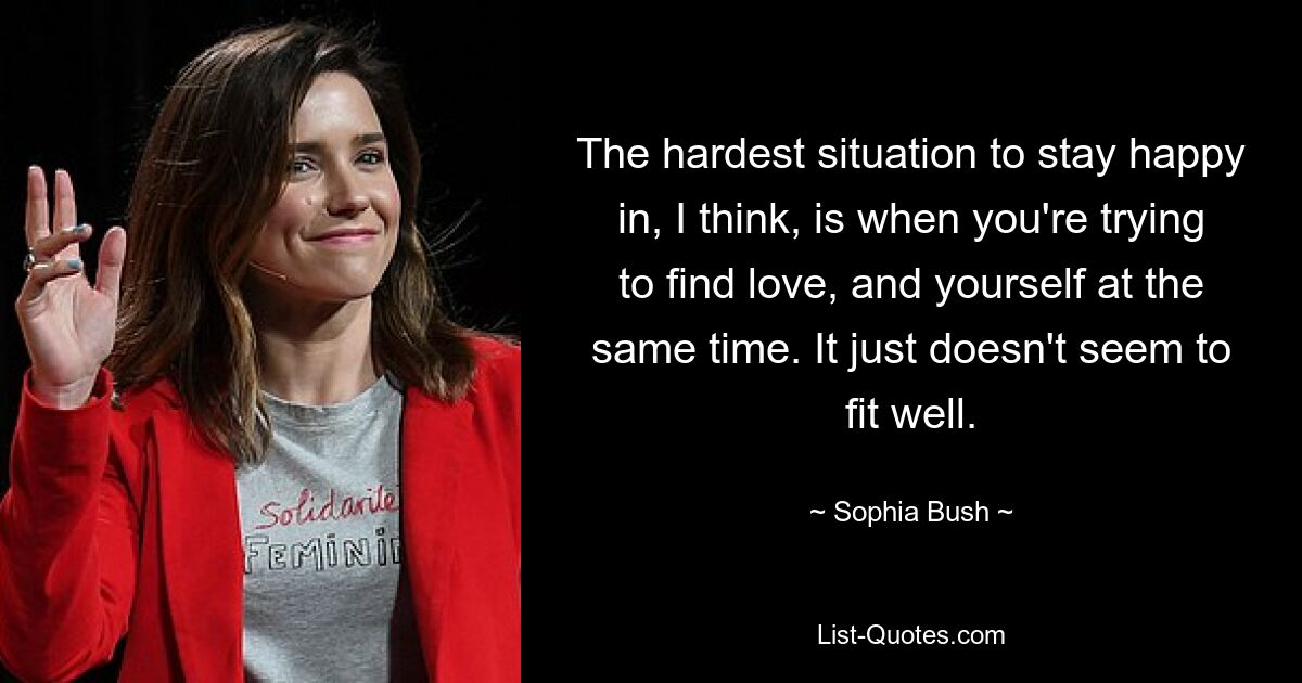 The hardest situation to stay happy in, I think, is when you're trying to find love, and yourself at the same time. It just doesn't seem to fit well. — © Sophia Bush