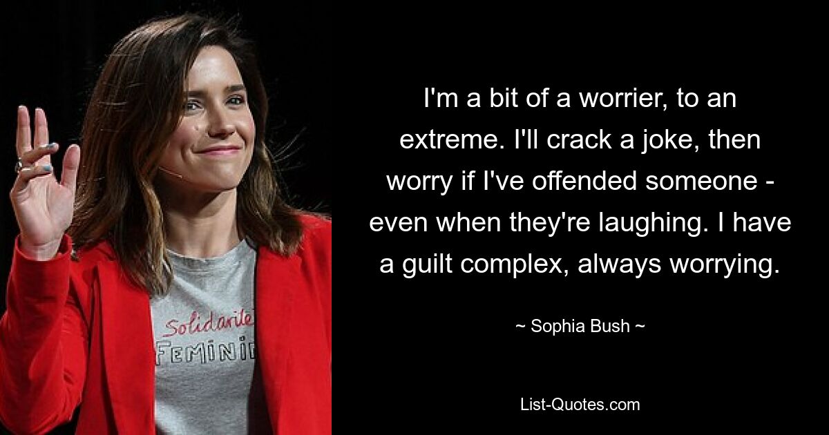 I'm a bit of a worrier, to an extreme. I'll crack a joke, then worry if I've offended someone - even when they're laughing. I have a guilt complex, always worrying. — © Sophia Bush