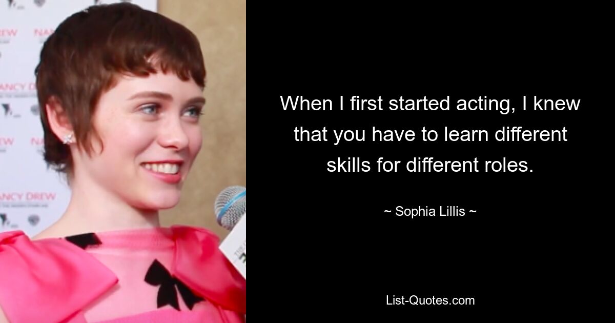 When I first started acting, I knew that you have to learn different skills for different roles. — © Sophia Lillis