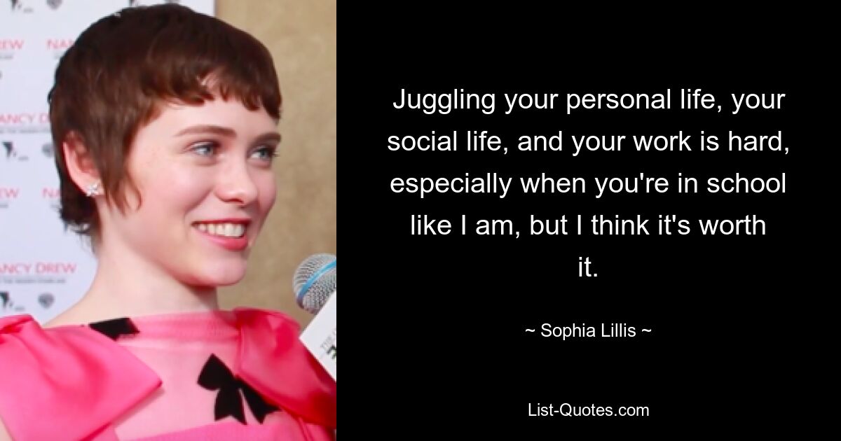 Juggling your personal life, your social life, and your work is hard, especially when you're in school like I am, but I think it's worth it. — © Sophia Lillis