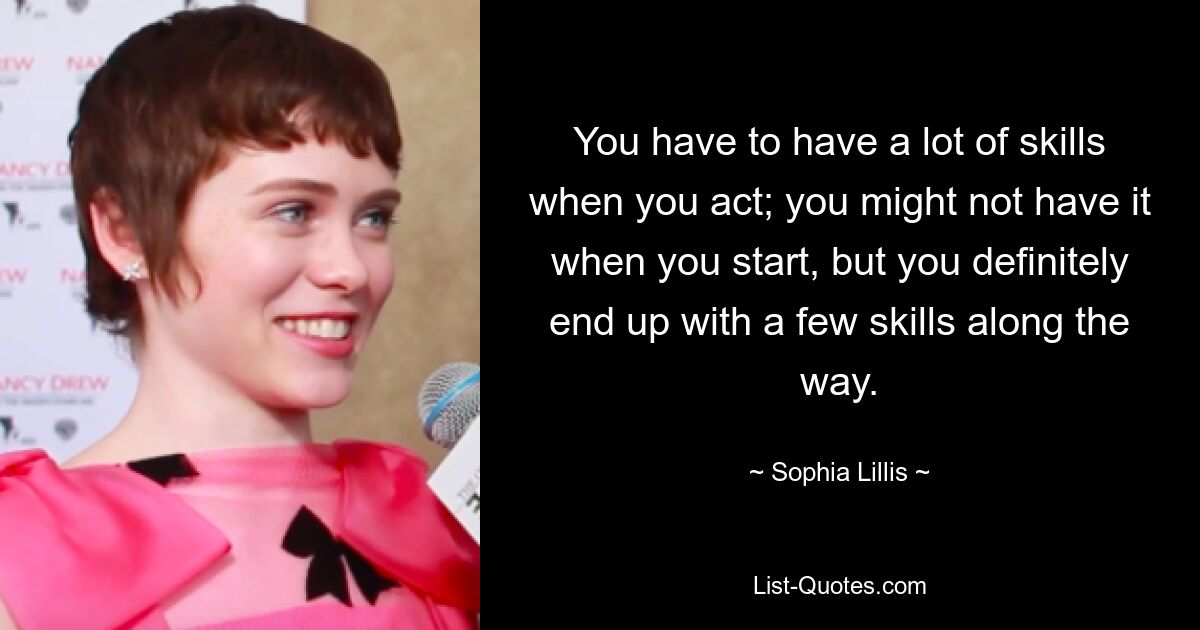 You have to have a lot of skills when you act; you might not have it when you start, but you definitely end up with a few skills along the way. — © Sophia Lillis