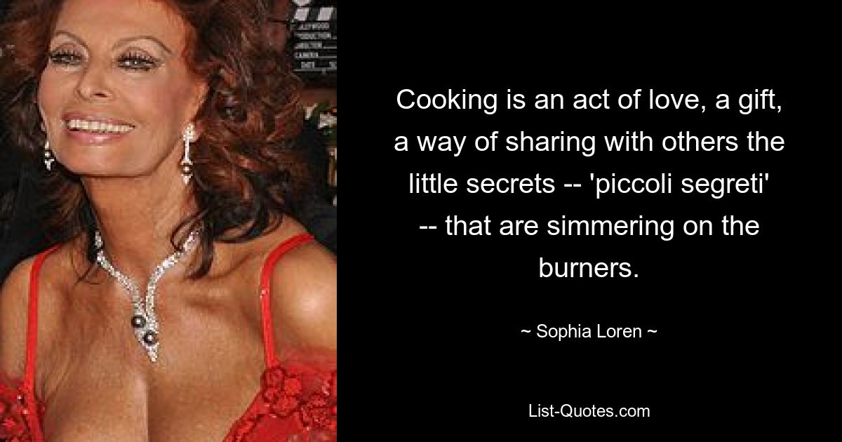 Cooking is an act of love, a gift, a way of sharing with others the little secrets -- 'piccoli segreti' -- that are simmering on the burners. — © Sophia Loren