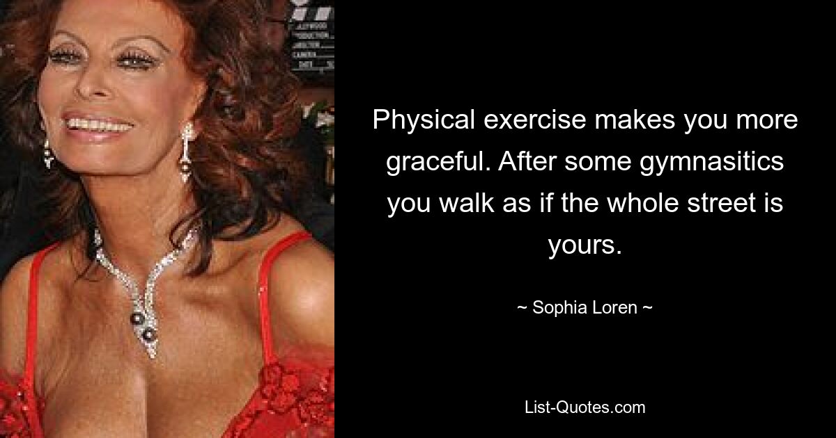 Physical exercise makes you more graceful. After some gymnasitics you walk as if the whole street is yours. — © Sophia Loren