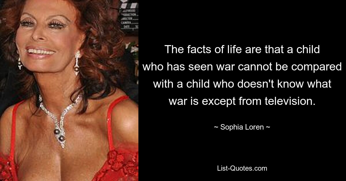 The facts of life are that a child who has seen war cannot be compared with a child who doesn't know what war is except from television. — © Sophia Loren