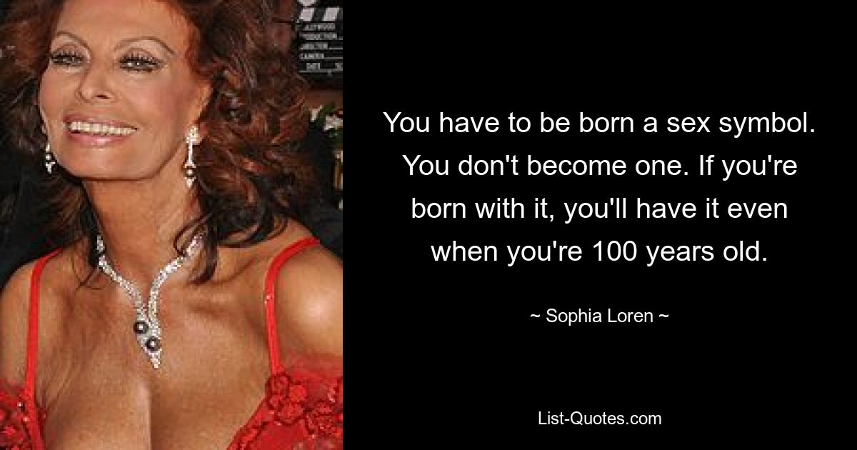 You have to be born a sex symbol. You don't become one. If you're born with it, you'll have it even when you're 100 years old. — © Sophia Loren