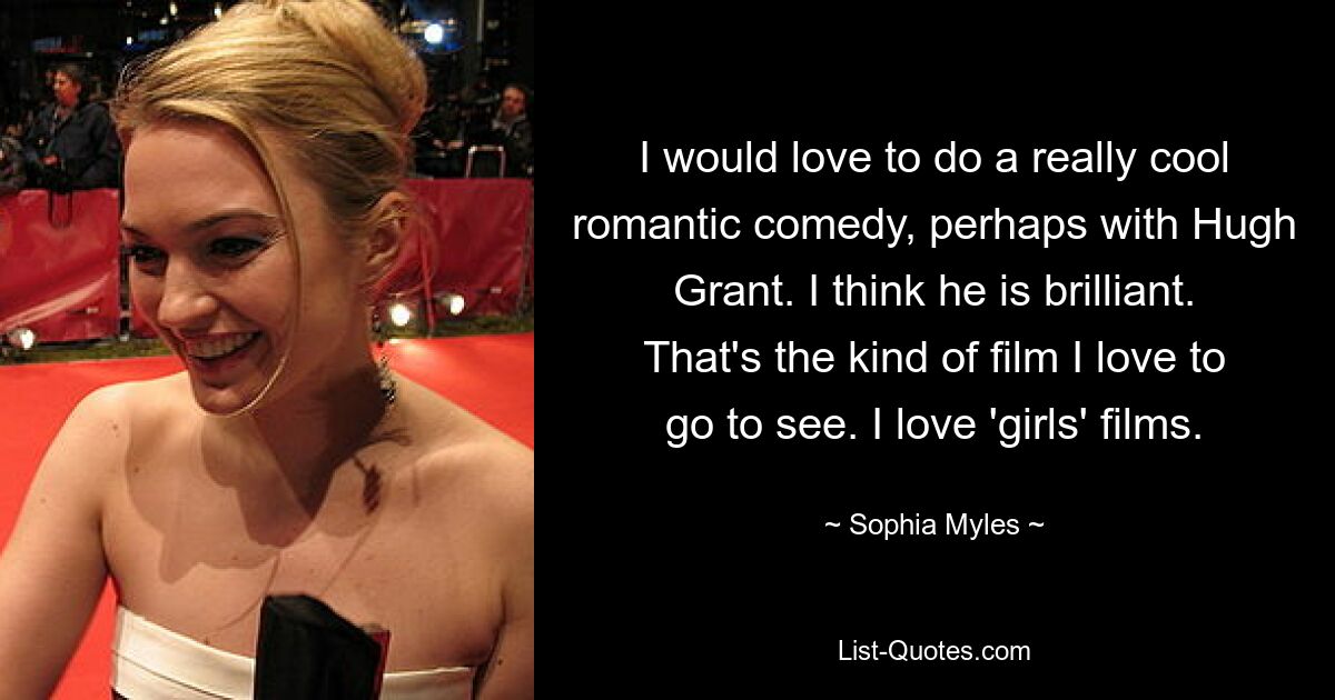 I would love to do a really cool romantic comedy, perhaps with Hugh Grant. I think he is brilliant. That's the kind of film I love to go to see. I love 'girls' films. — © Sophia Myles