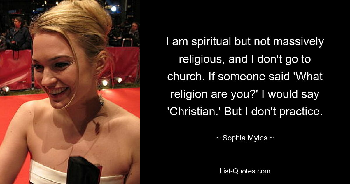 I am spiritual but not massively religious, and I don't go to church. If someone said 'What religion are you?' I would say 'Christian.' But I don't practice. — © Sophia Myles