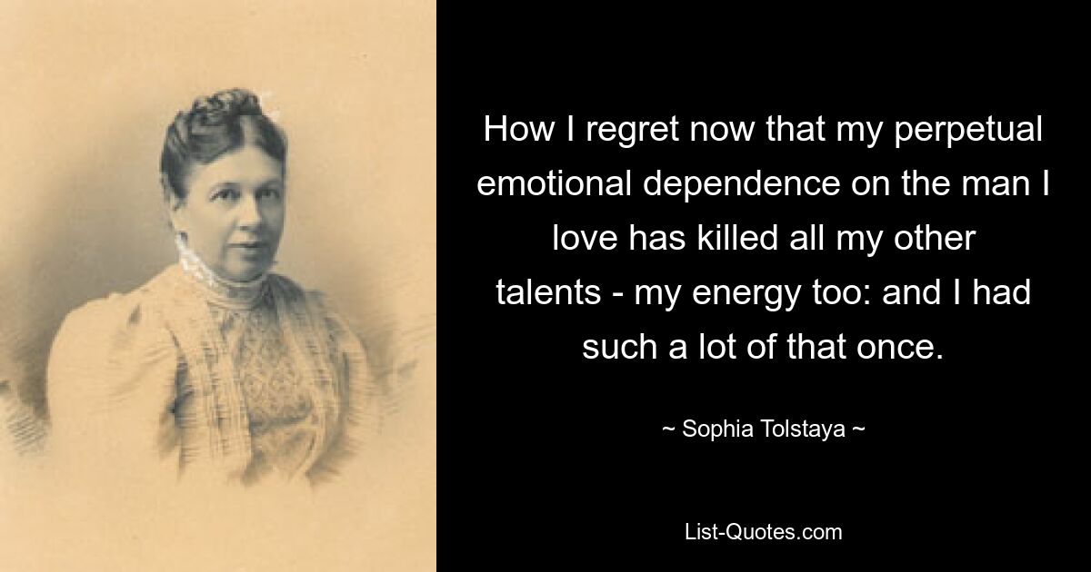 How I regret now that my perpetual emotional dependence on the man I love has killed all my other talents - my energy too: and I had such a lot of that once. — © Sophia Tolstaya