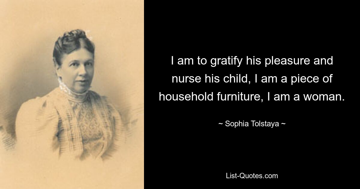 I am to gratify his pleasure and nurse his child, I am a piece of household furniture, I am a woman. — © Sophia Tolstaya