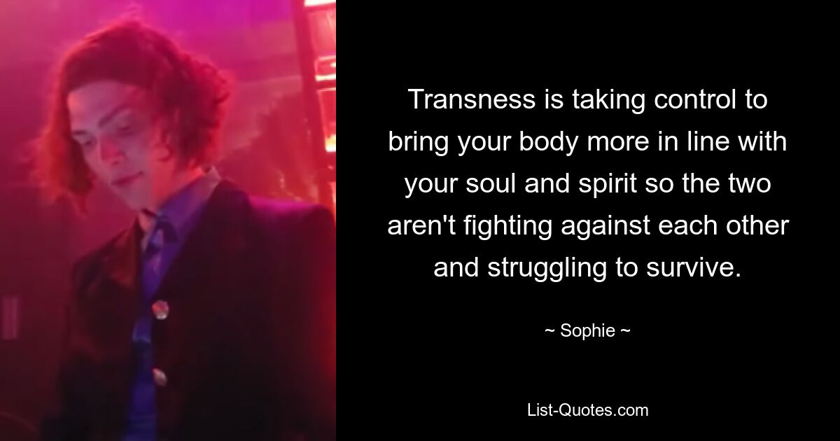 Transness is taking control to bring your body more in line with your soul and spirit so the two aren't fighting against each other and struggling to survive. — © Sophie