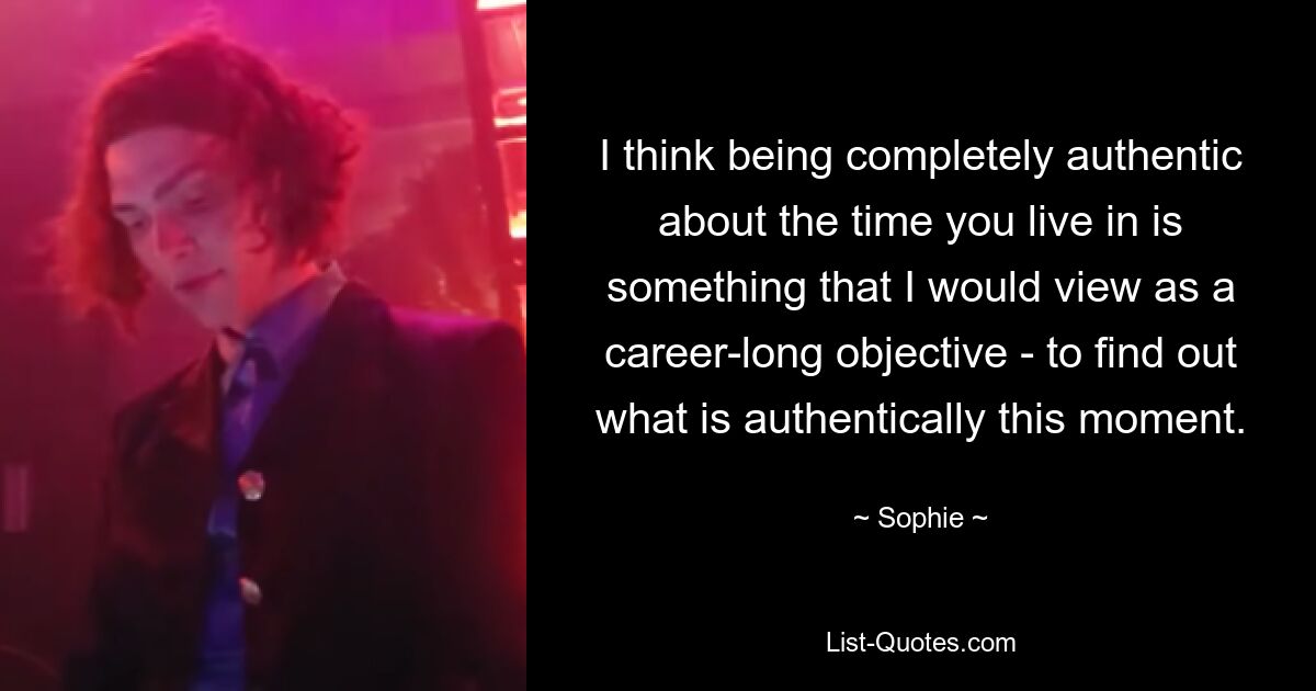 I think being completely authentic about the time you live in is something that I would view as a career-long objective - to find out what is authentically this moment. — © Sophie