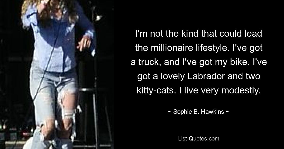 I'm not the kind that could lead the millionaire lifestyle. I've got a truck, and I've got my bike. I've got a lovely Labrador and two kitty-cats. I live very modestly. — © Sophie B. Hawkins