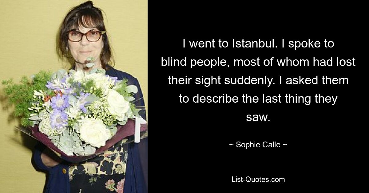 I went to Istanbul. I spoke to blind people, most of whom had lost their sight suddenly. I asked them to describe the last thing they saw. — © Sophie Calle