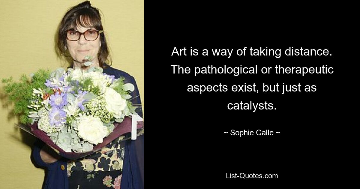 Art is a way of taking distance. The pathological or therapeutic aspects exist, but just as catalysts. — © Sophie Calle