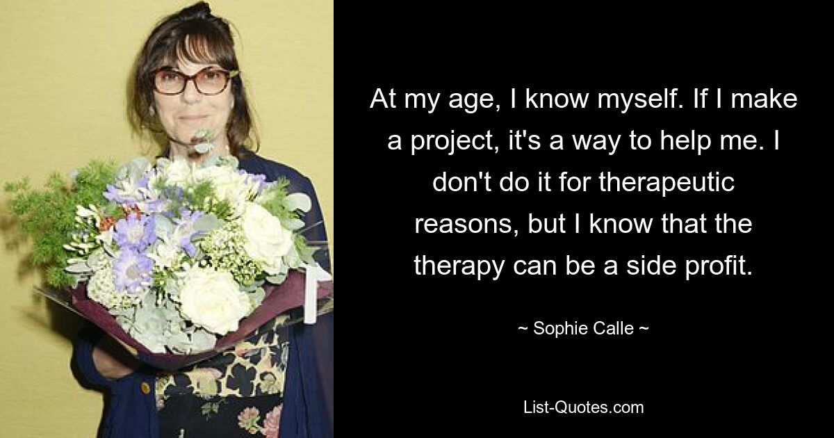 At my age, I know myself. If I make a project, it's a way to help me. I don't do it for therapeutic reasons, but I know that the therapy can be a side profit. — © Sophie Calle