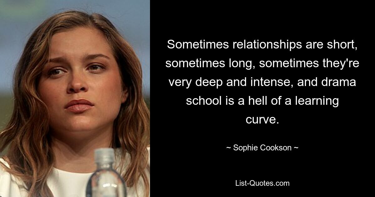 Sometimes relationships are short, sometimes long, sometimes they're very deep and intense, and drama school is a hell of a learning curve. — © Sophie Cookson