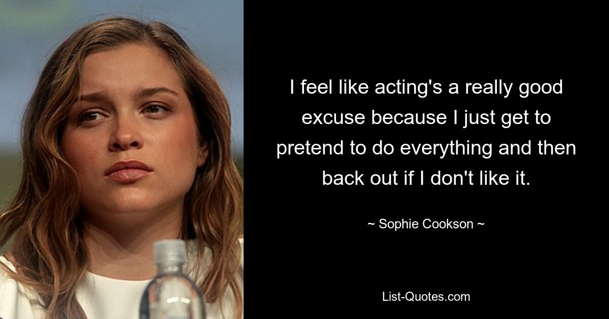 I feel like acting's a really good excuse because I just get to pretend to do everything and then back out if I don't like it. — © Sophie Cookson