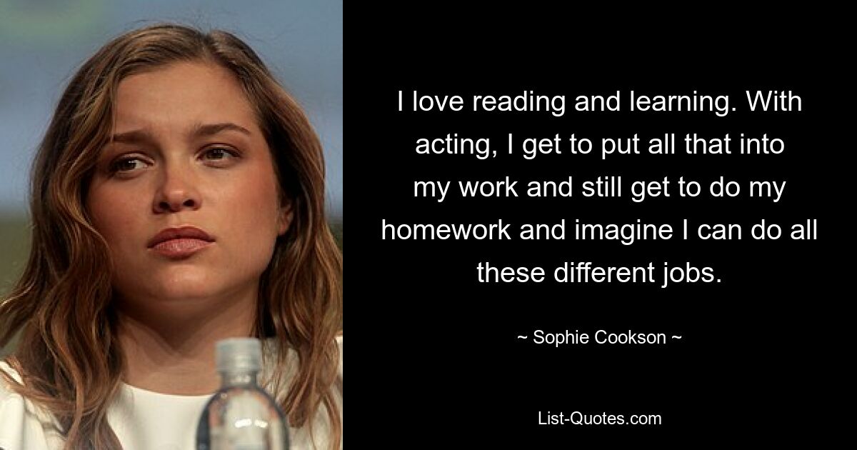 I love reading and learning. With acting, I get to put all that into my work and still get to do my homework and imagine I can do all these different jobs. — © Sophie Cookson