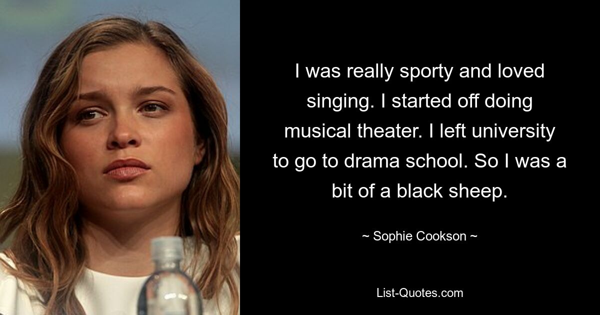 I was really sporty and loved singing. I started off doing musical theater. I left university to go to drama school. So I was a bit of a black sheep. — © Sophie Cookson