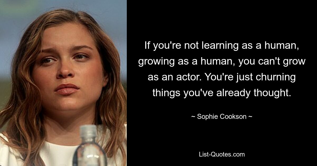 If you're not learning as a human, growing as a human, you can't grow as an actor. You're just churning things you've already thought. — © Sophie Cookson