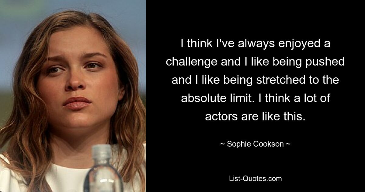 I think I've always enjoyed a challenge and I like being pushed and I like being stretched to the absolute limit. I think a lot of actors are like this. — © Sophie Cookson