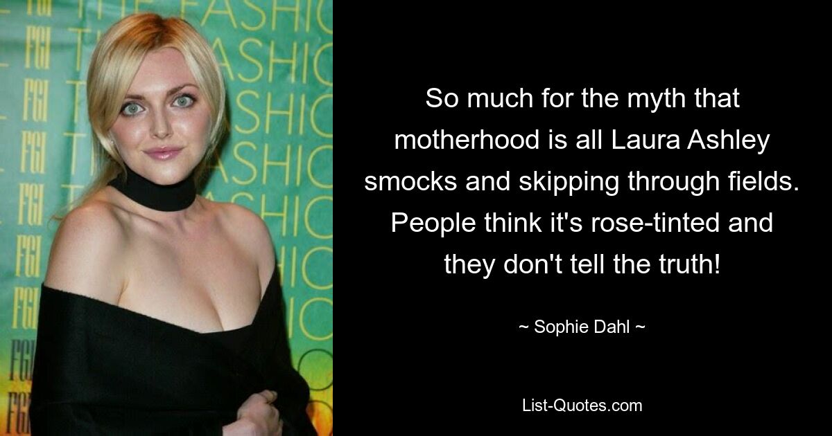 So much for the myth that motherhood is all Laura Ashley smocks and skipping through fields. People think it's rose-tinted and they don't tell the truth! — © Sophie Dahl