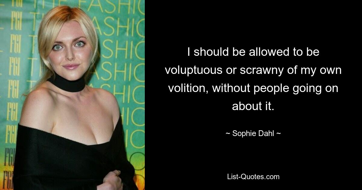 I should be allowed to be voluptuous or scrawny of my own volition, without people going on about it. — © Sophie Dahl