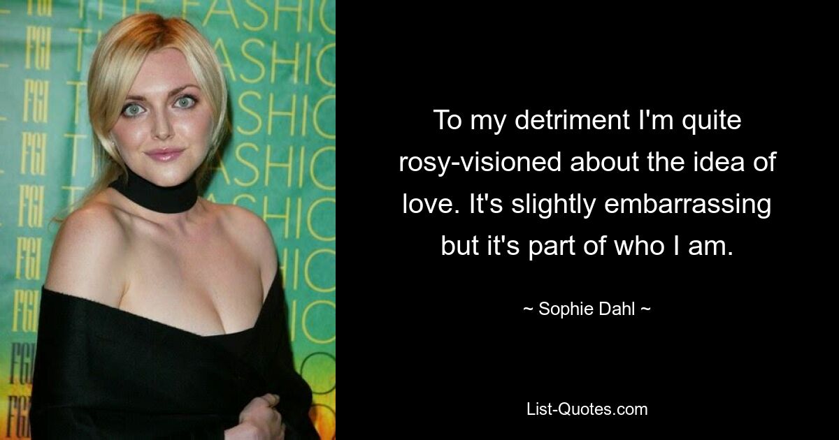 To my detriment I'm quite rosy-visioned about the idea of love. It's slightly embarrassing but it's part of who I am. — © Sophie Dahl