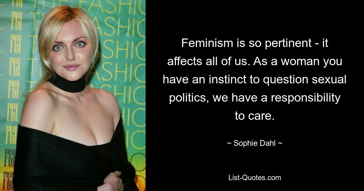 Feminism is so pertinent - it affects all of us. As a woman you have an instinct to question sexual politics, we have a responsibility to care. — © Sophie Dahl