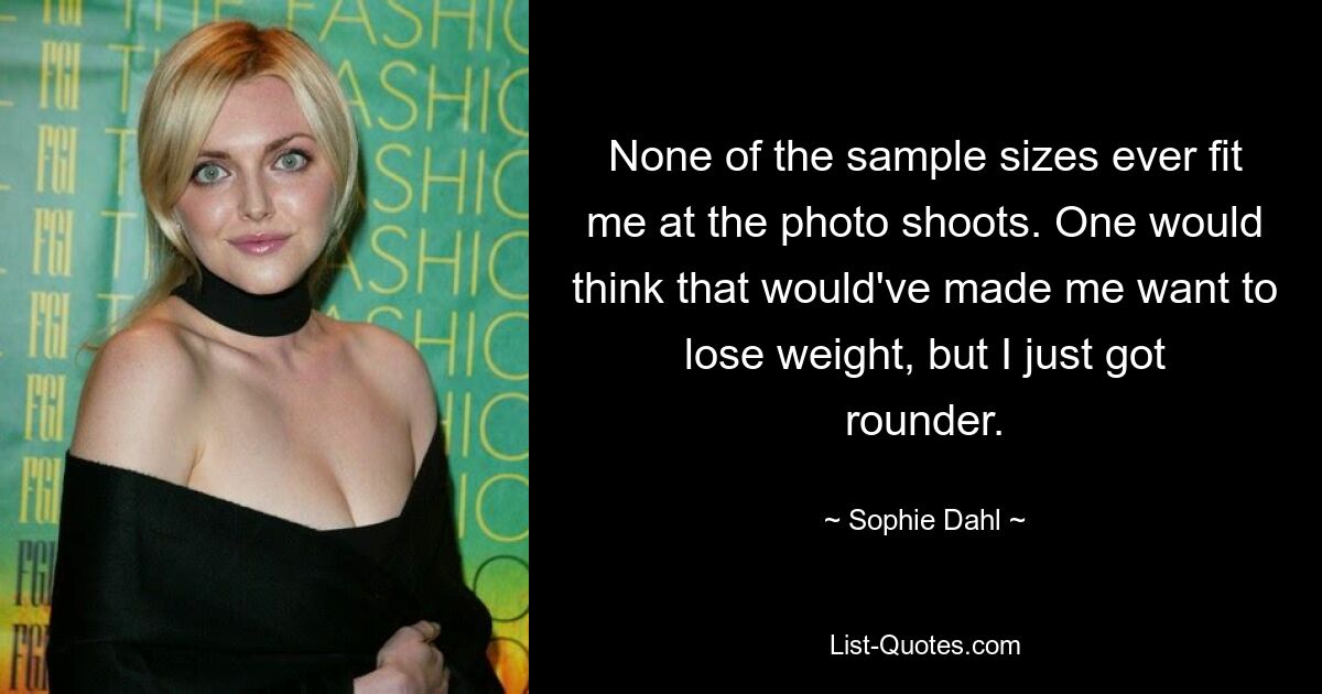 None of the sample sizes ever fit me at the photo shoots. One would think that would've made me want to lose weight, but I just got rounder. — © Sophie Dahl