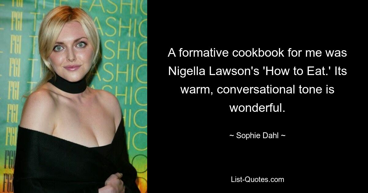 A formative cookbook for me was Nigella Lawson's 'How to Eat.' Its warm, conversational tone is wonderful. — © Sophie Dahl