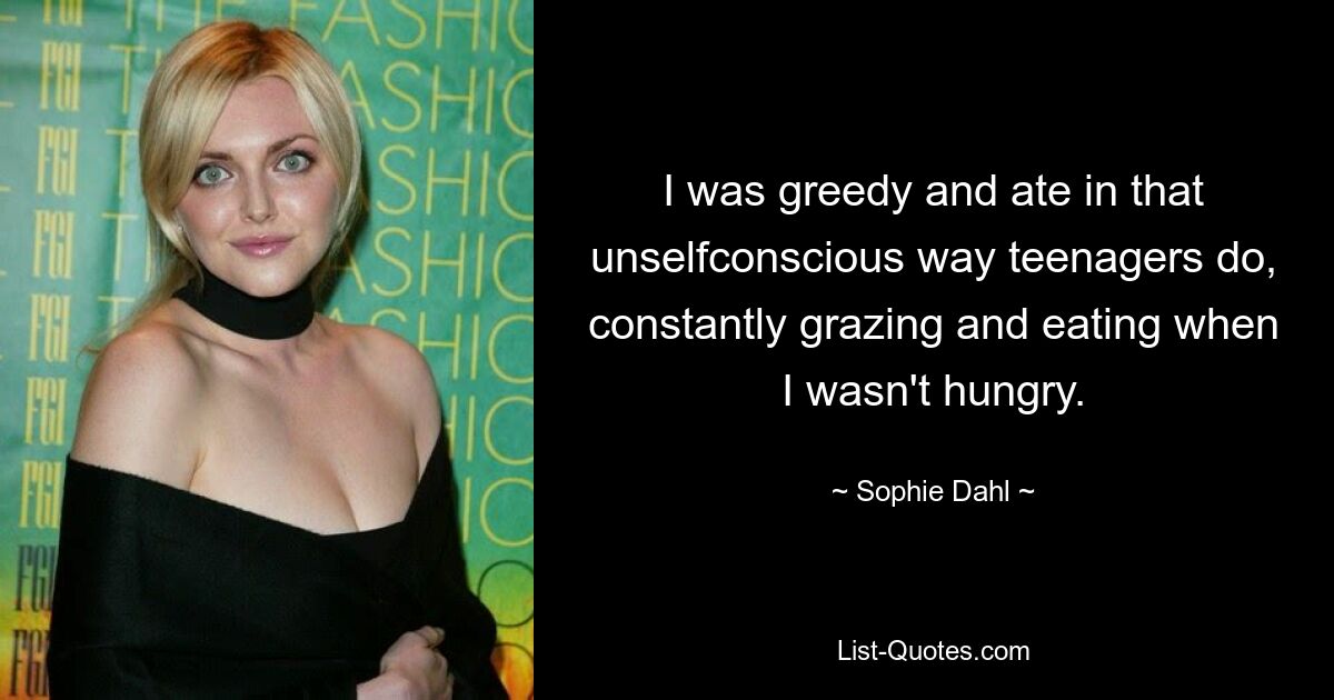 I was greedy and ate in that unselfconscious way teenagers do, constantly grazing and eating when I wasn't hungry. — © Sophie Dahl