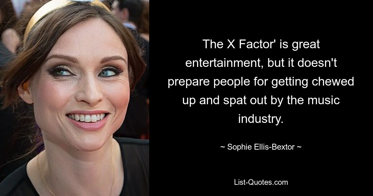 The X Factor' is great entertainment, but it doesn't prepare people for getting chewed up and spat out by the music industry. — © Sophie Ellis Bextor