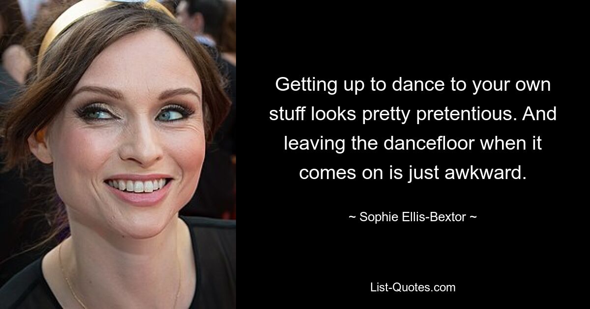 Getting up to dance to your own stuff looks pretty pretentious. And leaving the dancefloor when it comes on is just awkward. — © Sophie Ellis-Bextor