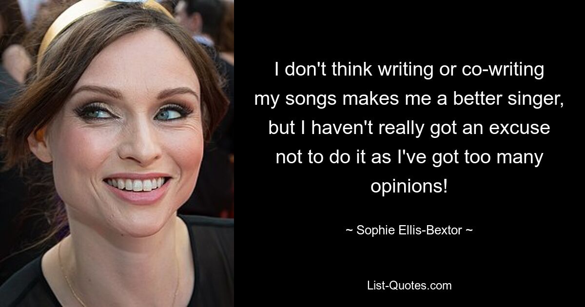 I don't think writing or co-writing my songs makes me a better singer, but I haven't really got an excuse not to do it as I've got too many opinions! — © Sophie Ellis-Bextor