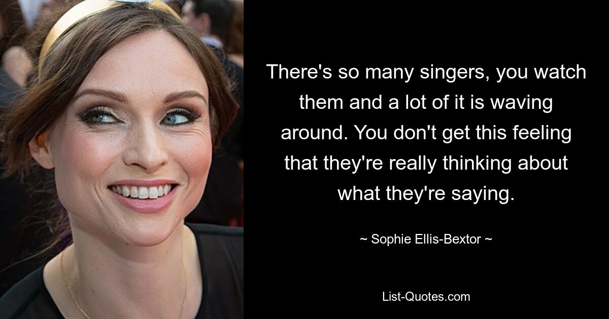 There's so many singers, you watch them and a lot of it is waving around. You don't get this feeling that they're really thinking about what they're saying. — © Sophie Ellis-Bextor