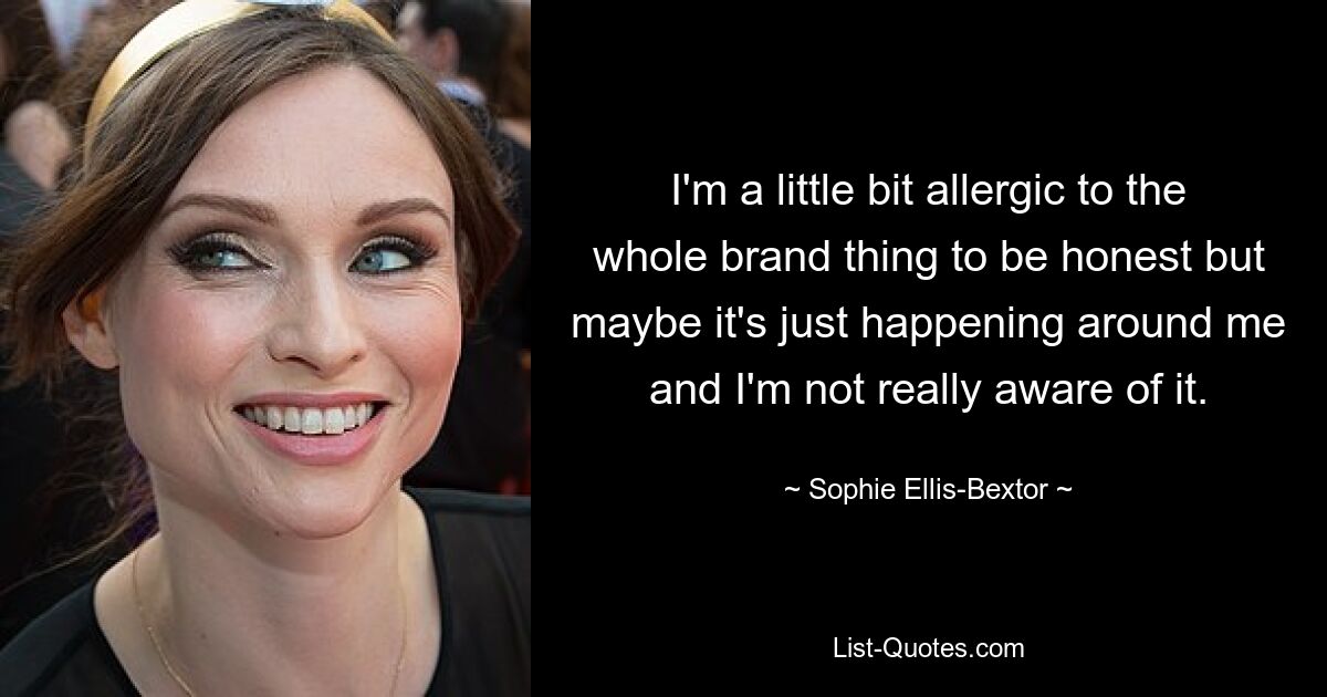 I'm a little bit allergic to the whole brand thing to be honest but maybe it's just happening around me and I'm not really aware of it. — © Sophie Ellis-Bextor